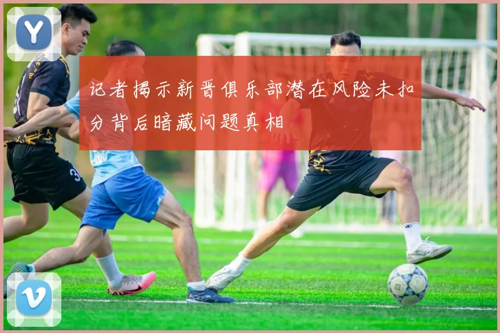 记者揭示新晋俱乐部潜在风险未扣分背后暗藏问题真相