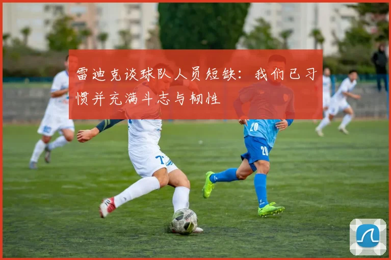雷迪克谈球队人员短缺：我们已习惯并充满斗志与韧性