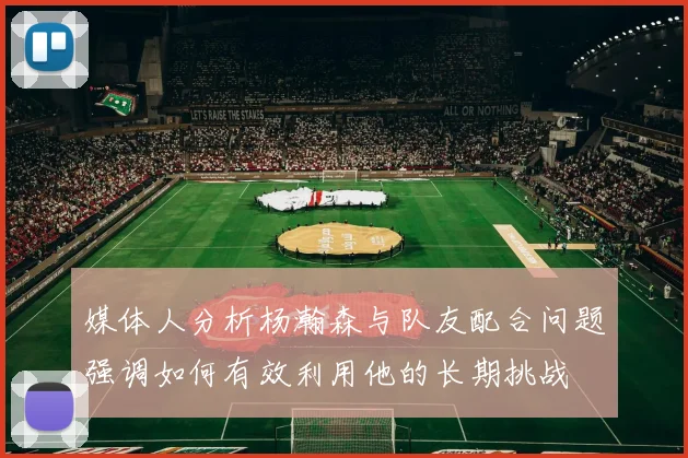 媒体人分析杨瀚森与队友配合问题强调如何有效利用他的长期挑战