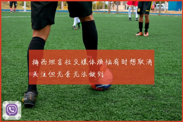 梅西坦言社交媒体烦恼有时想取消关注但无奈无法做到