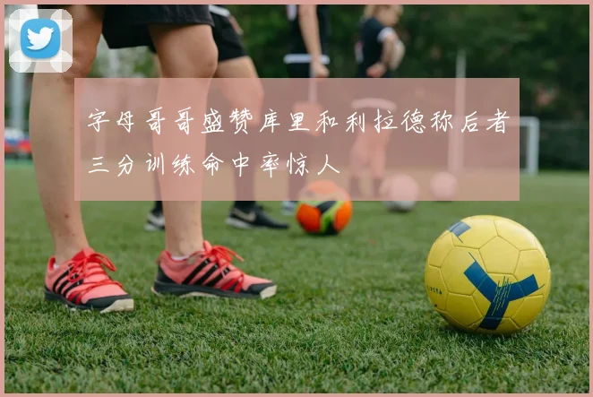 字母哥哥盛赞库里和利拉德称后者三分训练命中率惊人