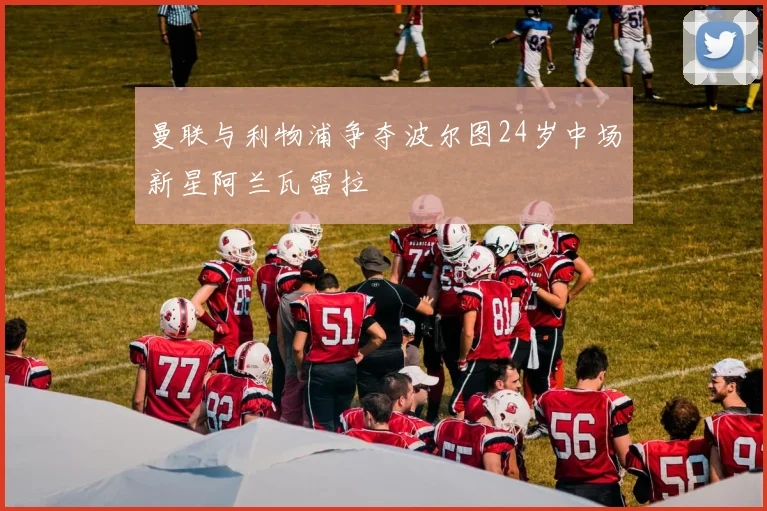曼联与利物浦争夺波尔图24岁中场新星阿兰瓦雷拉