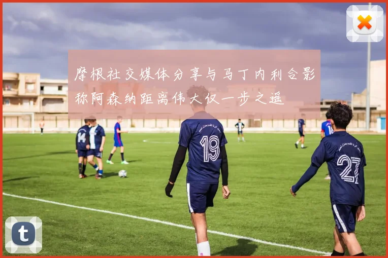 摩根社交媒体分享与马丁内利合影称阿森纳距离伟大仅一步之遥