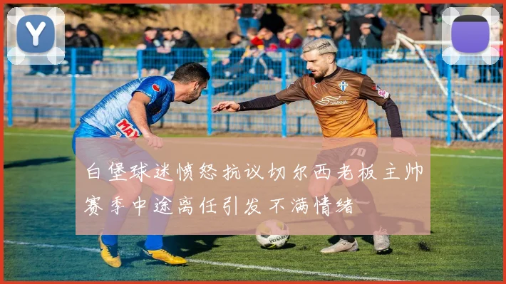 白堡球迷愤怒抗议切尔西老板主帅赛季中途离任引发不满情绪
