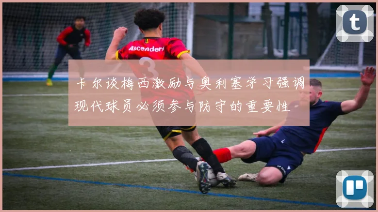 卡尔谈梅西激励与奥利塞学习强调现代球员必须参与防守的重要性