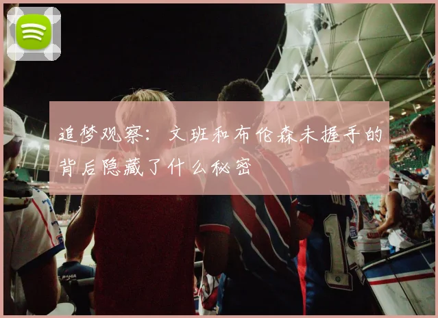 追梦观察：文班和布伦森未握手的背后隐藏了什么秘密