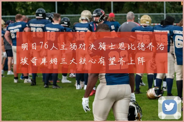 明日76人主场对决骑士恩比德乔治埃奇库姆三大核心有望齐上阵