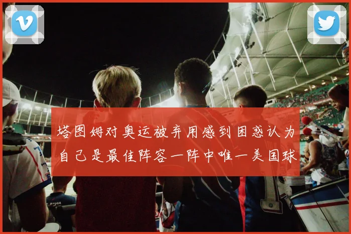 塔图姆对奥运被弃用感到困惑认为自己是最佳阵容一阵中唯一美国球员