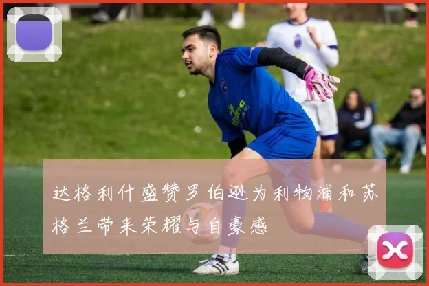达格利什盛赞罗伯逊为利物浦和苏格兰带来荣耀与自豪感