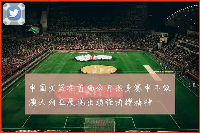 中国女篮在首场公开热身赛中不敌澳大利亚展现出顽强拼搏精神