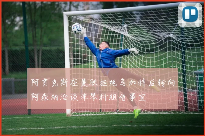 阿贾克斯在曼联拒绝乌加特后转向阿森纳洽谈津琴科租借事宜
