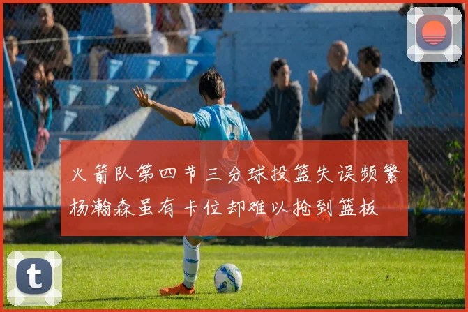 火箭队第四节三分球投篮失误频繁杨瀚森虽有卡位却难以抢到篮板