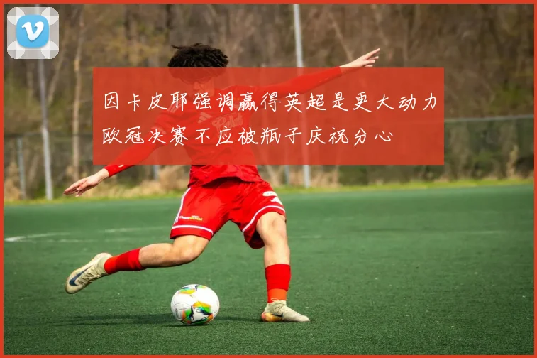 因卡皮耶强调赢得英超是更大动力欧冠决赛不应被瓶子庆祝分心