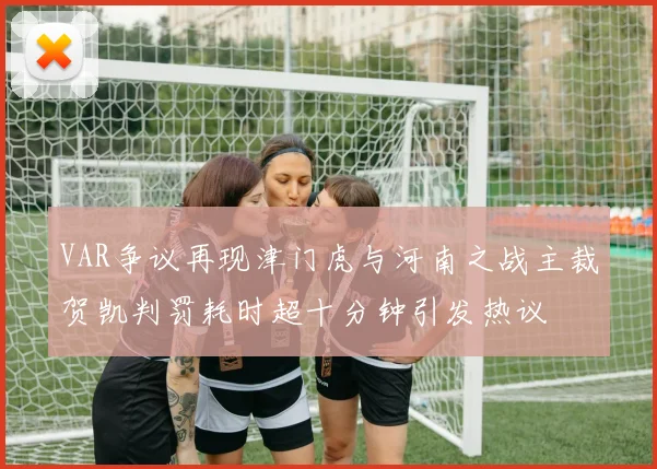 VAR争议再现津门虎与河南之战主裁贺凯判罚耗时超十分钟引发热议