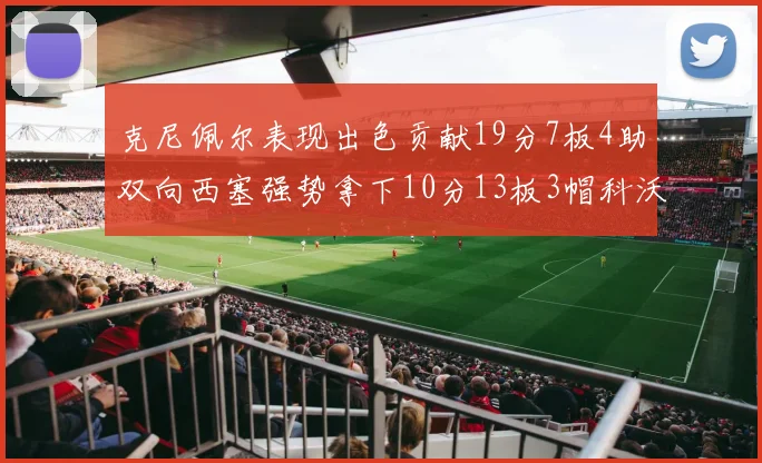 克尼佩尔表现出色贡献19分7板4助双向西塞强势拿下10分13板3帽科沃德也有17分2帽的精彩表现