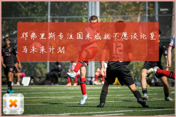 邓弗里斯专注国米成就不愿谈论皇马未来计划