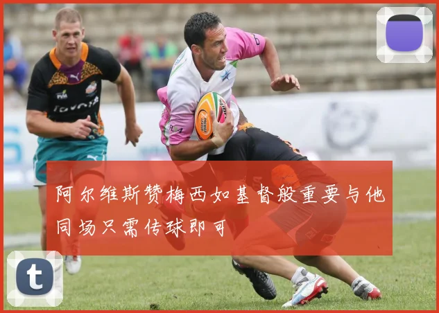 阿尔维斯赞梅西如基督般重要与他同场只需传球即可