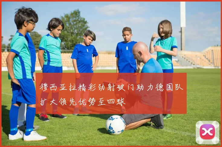 穆西亚拉精彩劲射破门助力德国队扩大领先优势至四球