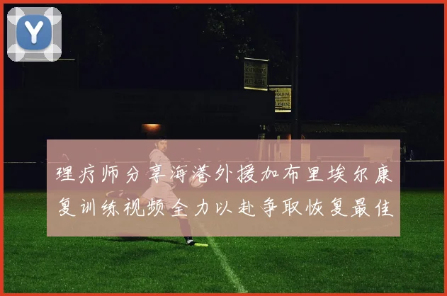 理疗师分享海港外援加布里埃尔康复训练视频全力以赴争取恢复最佳状态