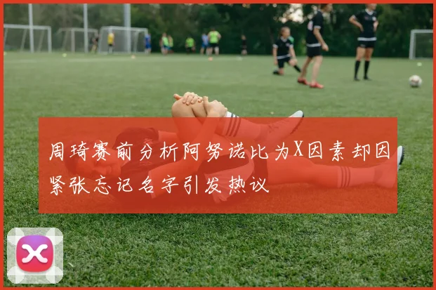 周琦赛前分析阿努诺比为X因素却因紧张忘记名字引发热议