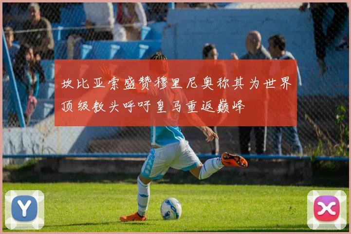 坎比亚索盛赞穆里尼奥称其为世界顶级教头呼吁皇马重返巅峰