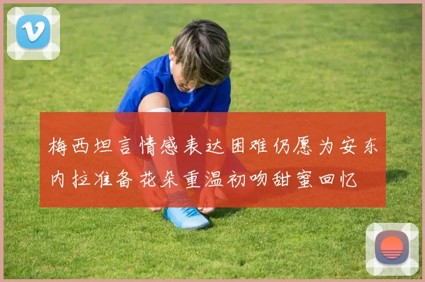 梅西坦言情感表达困难仍愿为安东内拉准备花朵重温初吻甜蜜回忆