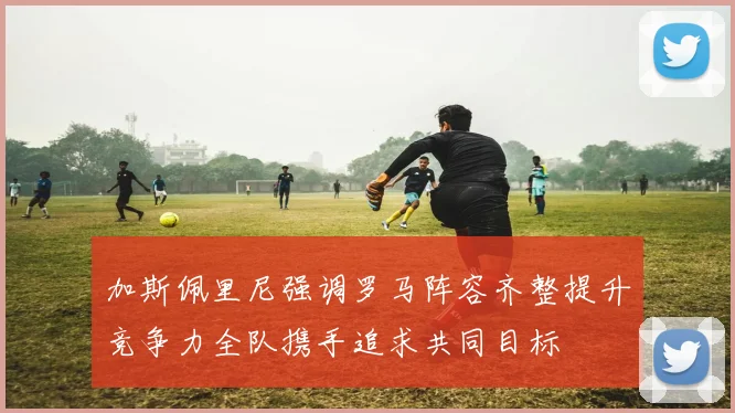 加斯佩里尼强调罗马阵容齐整提升竞争力全队携手追求共同目标