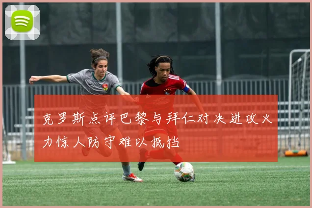 克罗斯点评巴黎与拜仁对决进攻火力惊人防守难以抵挡